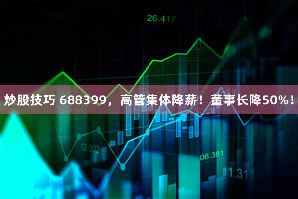 炒股技巧 688399，高管集体降薪！董事长降50%！