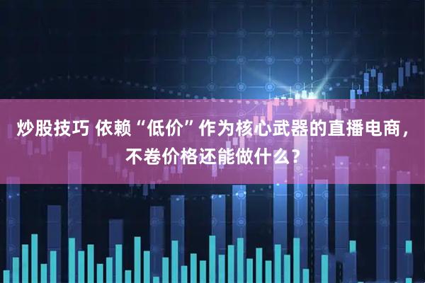 炒股技巧 依赖“低价”作为核心武器的直播电商，不卷价格还能做什么？