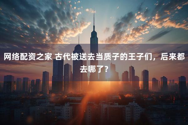 网络配资之家 古代被送去当质子的王子们，后来都去哪了？