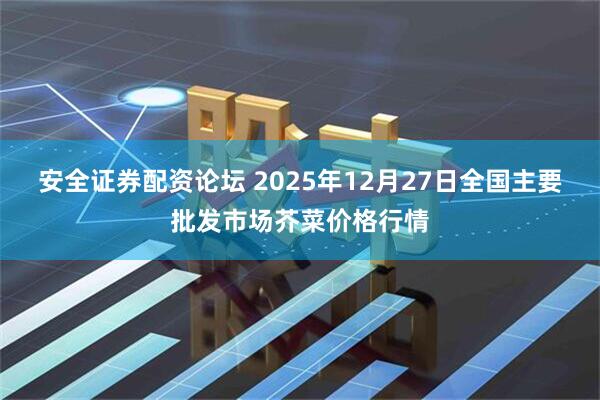 安全证券配资论坛 2025年12月27日全国主要批发市场芥菜价格行情