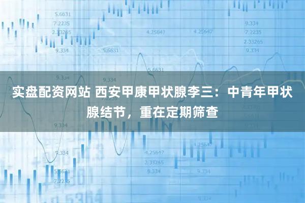 实盘配资网站 西安甲康甲状腺李三：中青年甲状腺结节，重在定期筛查